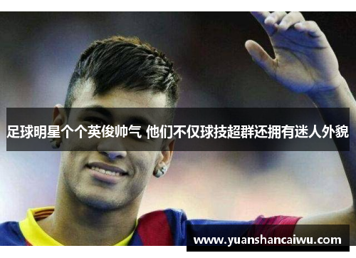 足球明星个个英俊帅气 他们不仅球技超群还拥有迷人外貌