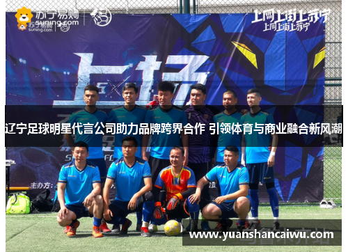 辽宁足球明星代言公司助力品牌跨界合作 引领体育与商业融合新风潮