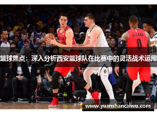 篮球焦点：深入分析西安篮球队在比赛中的灵活战术运用
