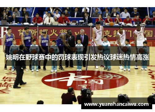 姚明在野球赛中的罚球表现引发热议球迷热情高涨